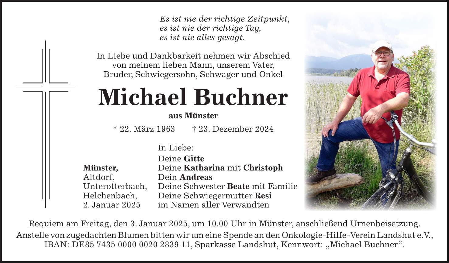 Es ist nie der richtige Zeitpunkt, es ist nie der richtige Tag, es ist nie alles gesagt. In Liebe und Dankbarkeit nehmen wir Abschied von meinem lieben Mann, unserem Vater, Bruder, Schwiegersohn, Schwager und Onkel Michael Buchner aus Münster * 22. März 1963 + 23. Dezember 2024 In Liebe: Deine Gitte Münster, Deine Katharina mit Christoph Altdorf, Dein Andreas Unterotterbach, Deine Schwester Beate mit Familie Helchenbach, Deine Schwiegermutter Resi 2. Januar 2025 im Namen aller Verwandten Requiem am Freitag, den 3. Januar 2025, um 10.00 Uhr in Münster, anschließend Urnenbeisetzung. Anstelle von zugedachten Blumen bitten wir um eine Spende an den Onkologie-Hilfe-Verein Landshut e.V., IBAN: DE***, Sparkasse Landshut, Kennwort: 'Michael Buchner'.