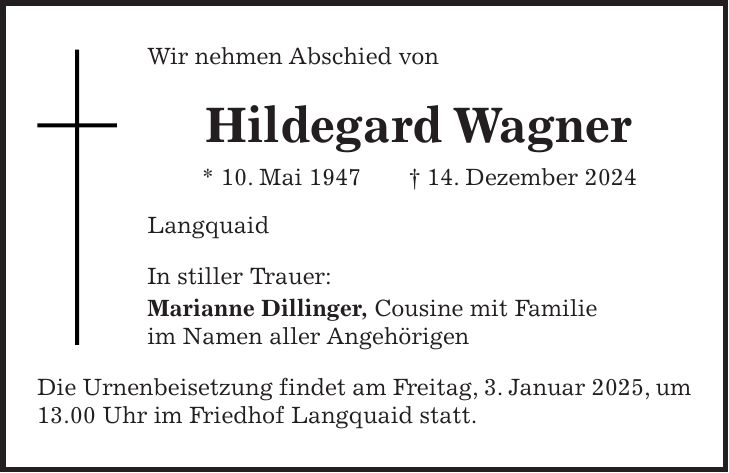 Wir nehmen Abschied von Hildegard Wagner * 10. Mai 1947 + 14. Dezember 2024 Langquaid In stiller Trauer: Marianne Dillinger, Cousine mit Familie im Namen aller Angehörigen Die Urnenbeisetzung findet am Freitag, 3. Januar 2025, um 13.00 Uhr im Friedhof Langquaid statt.