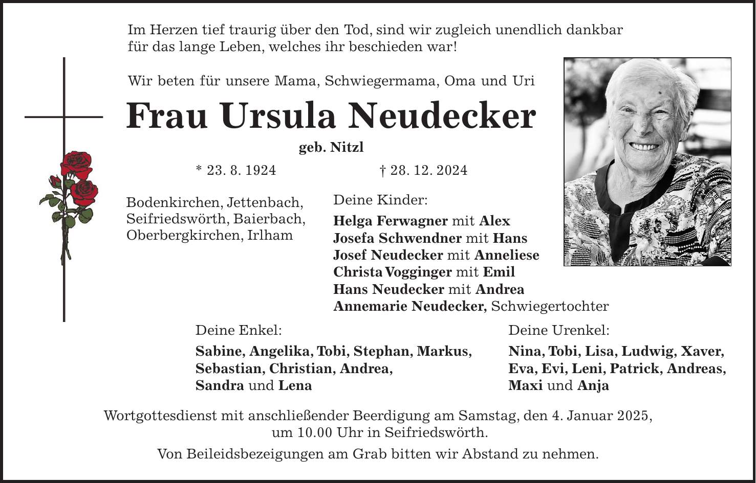 Im Herzen tief traurig über den Tod, sind wir zugleich unendlich dankbar für das lange Leben, welches ihr beschieden war! Wir beten für unsere Mama, Schwiegermama, Oma und Uri Frau Ursula Neudecker geb. Nitzl * 23. 8. 1924 + 28. 12. 2024 Deine Kinder: Helga Ferwagner mit Alex Josefa Schwendner mit Hans Josef Neudecker mit Anneliese Christa Vogginger mit Emil Hans Neudecker mit Andrea Annemarie Neudecker, Schwiegertochter Wortgottesdienst mit anschließender Beerdigung am Samstag, den 4. Januar 2025, um 10.00 Uhr in Seifriedswörth. Von Beileidsbezeigungen am Grab bitten wir Abstand zu nehmen.Bodenkirchen, Jettenbach, Seifriedswörth, Baierbach, Oberbergkirchen, IrlhamDeine Urenkel: Nina, Tobi, Lisa, Ludwig, Xaver, Eva, Evi, Leni, Patrick, Andreas, Maxi und AnjaDeine Enkel: Sabine, Angelika, Tobi, Stephan, Markus, Sebastian, Christian, Andrea, Sandra und Lena