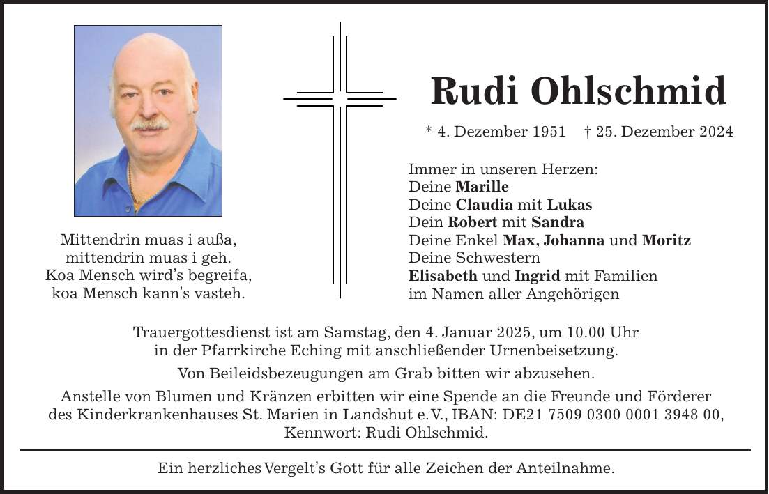 Rudi Ohlschmid * 4. Dezember 1951 + 25. Dezember 2024 Immer in unseren Herzen: Deine Marille Deine Claudia mit Lukas Dein Robert mit Sandra Deine Enkel Max, Johanna und Moritz Deine Schwestern Elisabeth und Ingrid mit Familien im Namen aller Angehörigen Mittendrin muas i außa, mittendrin muas i geh. Koa Mensch wird's begreifa, koa Mensch kann's vasteh.Trauergottesdienst ist am Samstag, den 4. Januar 2025, um 10.00 Uhr in der Pfarrkirche Eching mit anschließender Urnenbeisetzung. Von Beileidsbezeugungen am Grab bitten wir abzusehen. Anstelle von Blumen und Kränzen erbitten wir eine Spende an die Freunde und Förderer des Kinderkrankenhauses St. Marien in Landshut e. V., IBAN: DE***, Kennwort: Rudi Ohlschmid. Ein herzliches Vergelt's Gott für alle Zeichen der Anteilnahme. 