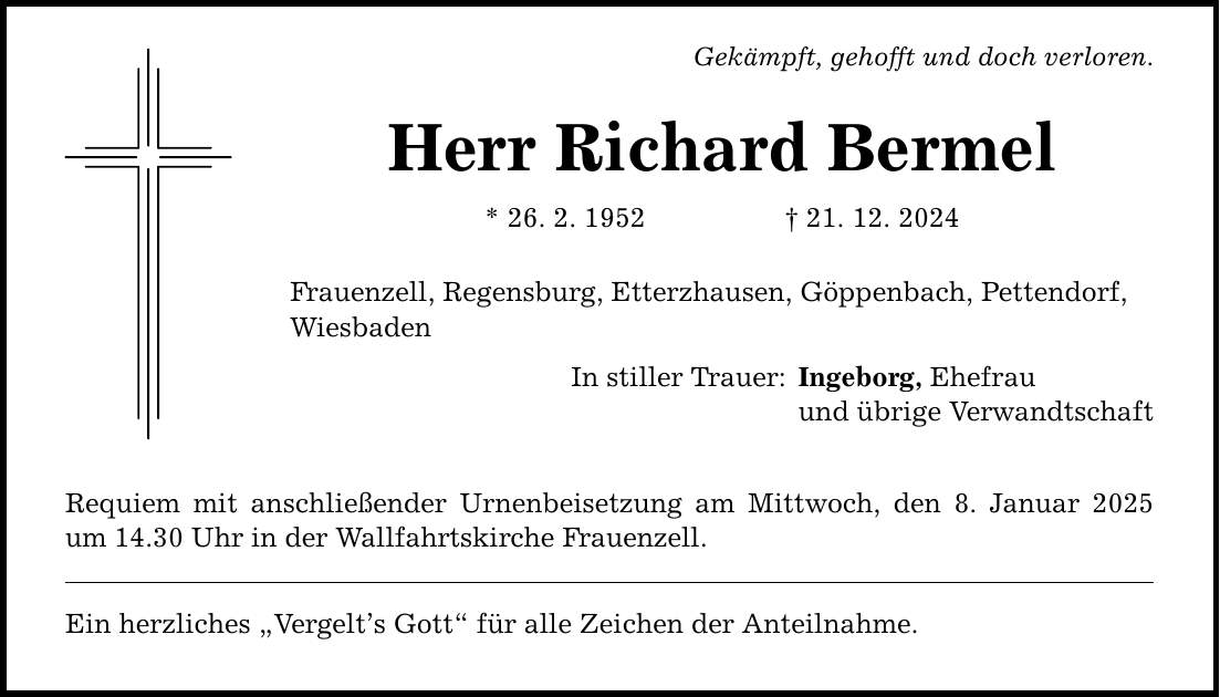 Gekämpft, gehofft und doch verloren. Herr Richard Bermel * 26. 2. 1952 _ 21. 12. 2024 Frauenzell, Regensburg, Etterzhausen, Göppenbach, Pettendorf, Wiesbaden In stiller Trauer: Requiem mit anschließender Urnenbeisetzung am Mittwoch, den 8. Januar 2025 um 14.30 Uhr in der Wallfahrtskirche Frauenzell. Ein herzliches 