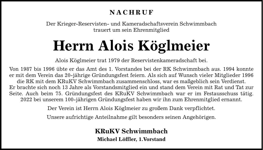 NACHRUF Der Krieger-Reservisten- und Kameradschaftsverein Schwimmbach trauert um sein Ehrenmitglied Herrn Alois Köglmeier Alois Köglmeier trat 1979 der Reservistenkameradschaft bei. Von 1987 bis 1996 übte er das Amt des 1. Vorstandes bei der RK Schwimmbach aus. 1994 konnte er mit dem Verein das 20-jährige Gründungsfest feiern. Als sich auf Wunsch vieler Mitglieder 1996 die RK mit dem KRuKV Schwimmbach zusammenschloss, war es maßgeblich sein Verdienst. Er brachte sich noch 13 Jahre als Vorstandsmitglied ein und stand dem Verein mit Rat und Tat zur Seite. Auch beim 75. Gründungsfest des KRuKV Schwimmbach war er im Festausschuss tätig. 2022 bei unserem 100-jährigen Gründungsfest haben wir ihn zum Ehrenmitglied ernannt. Der Verein ist Herrn Alois Köglmeier zu großem Dank verpflichtet. Unsere aufrichtige Anteilnahme gilt besonders seinen Angehörigen. KRuKV Schwimmbach Michael Löffler, 1. Vorstand