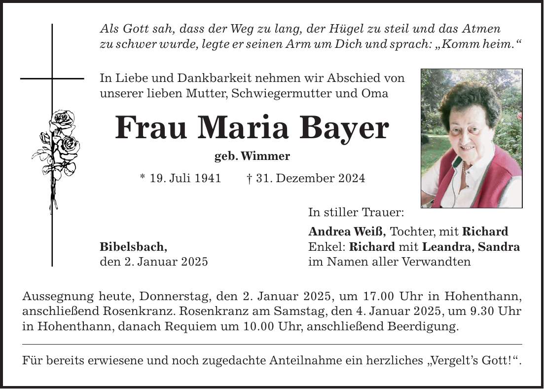 Als Gott sah, dass der Weg zu lang, der Hügel zu steil und das Atmen zu schwer wurde, legte er seinen Arm um Dich und sprach: 'Komm heim.' In Liebe und Dankbarkeit nehmen wir Abschied von unserer lieben Mutter, Schwiegermutter und Oma Frau Maria Bayer geb. Wimmer * 19. Juli 1941 + 31. Dezember 2024 In stiller Trauer: Andrea Weiß, Tochter, mit Richard Bibelsbach, Enkel: Richard mit Leandra, Sandra den 2. Januar 2025 im Namen aller Verwandten Aussegnung heute, Donnerstag, den 2. Januar 2025, um 17.00 Uhr in Hohenthann, anschließend Rosenkranz. Rosenkranz am Samstag, den 4. Januar 2025, um 9.30 Uhr in Hohenthann, danach Requiem um 10.00 Uhr, anschließend Beerdigung. Für bereits erwiesene und noch zugedachte Anteilnahme ein herzliches 'Vergelt's Gott!'.