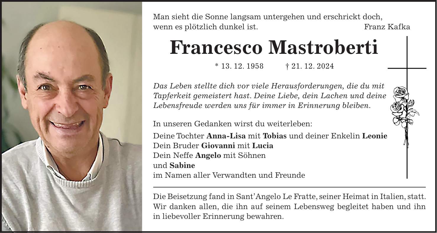 Man sieht die Sonne langsam untergehen und erschrickt doch, wenn es plötzlich dunkel ist. Franz Kafka Francesco Mastroberti * 13. 12. 1958 + 21. 12. 2024 Das Leben stellte dich vor viele Herausforderungen, die du mit Tapferkeit gemeistert hast. Deine Liebe, dein Lachen und deine Lebensfreude werden uns für immer in Erinnerung bleiben. In unseren Gedanken wirst du weiterleben: Deine Tochter Anna-Lisa mit Tobias und deiner Enkelin Leonie Dein Bruder Giovanni mit Lucia Dein Neffe Angelo mit Söhnen und Sabine im Namen aller Verwandten und Freunde Die Beisetzung fand in Sant'Angelo Le Fratte, seiner Heimat in Italien, statt. Wir danken allen, die ihn auf seinem Lebensweg begleitet haben und ihn in liebevoller Erinnerung bewahren.