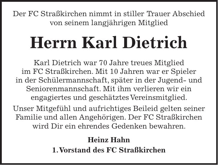  Der FC Straßkirchen nimmt in stiller Trauer Abschied von seinem langjährigen Mitglied Herrn Karl Dietrich Karl Dietrich war 70 Jahre treues Mitglied im FC Straßkirchen. Mit 10 Jahren war er Spieler in der Schülermannschaft, später in der Jugend- und Seniorenmannschaft. Mit ihm verlieren wir ein engagiertes und geschätztes Vereinsmitglied. Unser Mitgefühl und aufrichtiges Beileid gelten seiner Familie und allen Angehörigen. Der FC Straßkirchen wird Dir ein ehrendes Gedenken bewahren. Heinz Hahn 1. Vorstand des FC Straßkirchen