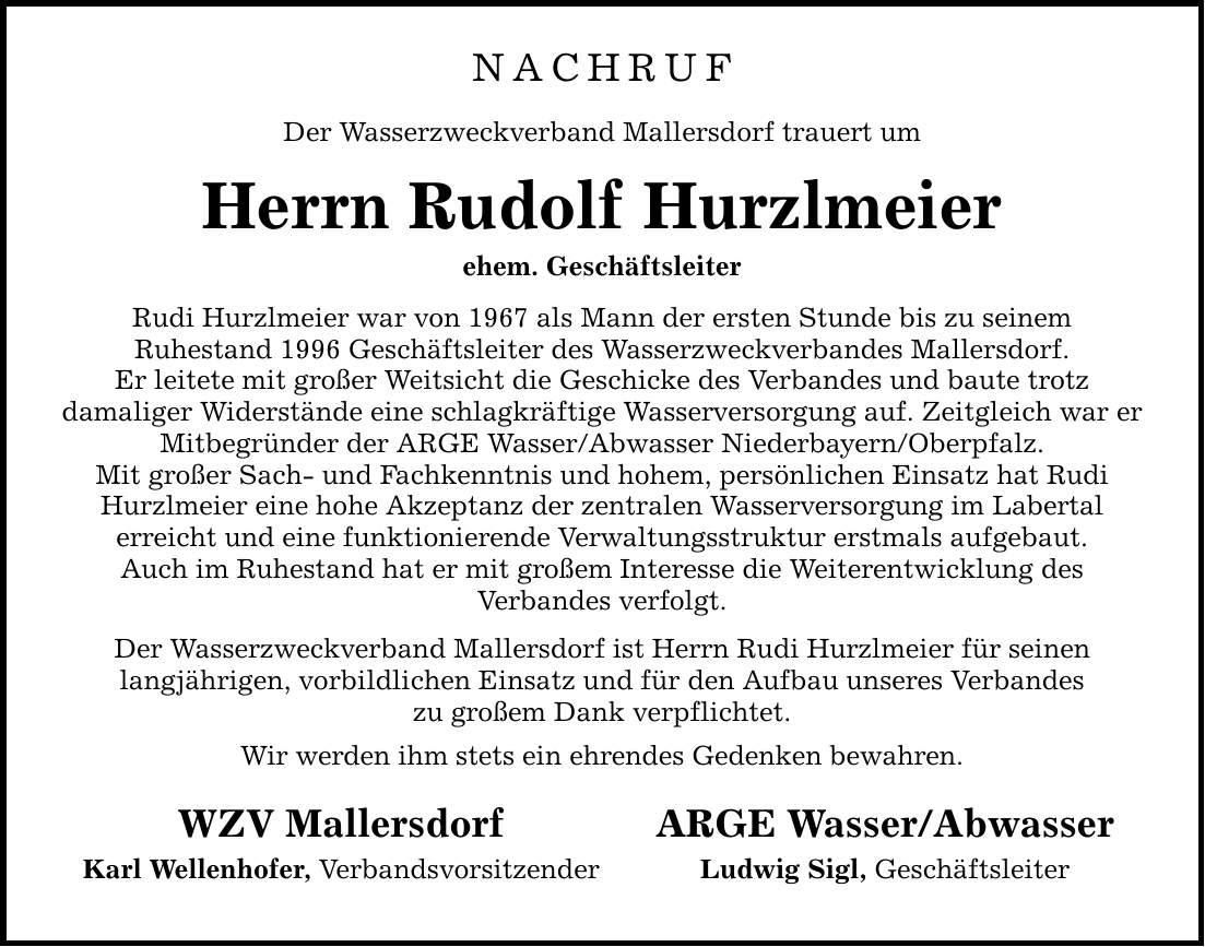 NACHRUFDer Wasserzweckverband Mallersdorf trauert umHerrn Rudolf Hurzlmeierehem. GeschäftsleiterRudi Hurzlmeier war von 1967 als Mann der ersten Stunde bis zu seinemRuhestand 1996 Geschäftsleiter des Wasserzweckverbandes Mallersdorf.Er leitete mit großer Weitsicht die Geschicke des Verbandes und baute trotzdamaliger Widerstände eine schlagkräftige Wasserversorgung auf. Zeitgleich war er Mitbegründer der ARGE Wasser/Abwasser Niederbayern/Oberpfalz.Mit großer Sach- und Fachkenntnis und hohem, persönlichen Einsatz hat Rudi Hurzlmeier eine hohe Akzeptanz der zentralen Wasserversorgung im Labertalerreicht und eine funktionierende Verwaltungsstruktur erstmals aufgebaut.Auch im Ruhestand hat er mit großem Interesse die Weiterentwicklung desVerbandes verfolgt.Der Wasserzweckverband Mallersdorf ist Herrn Rudi Hurzlmeier für seinenlangjährigen, vorbildlichen Einsatz und für den Aufbau unseres Verbandeszu großem Dank verpflichtet.Wir werden ihm stets ein ehrendes Gedenken bewahren.WZV MallersdorfKarl Wellenhofer, VerbandsvorsitzenderARGE Wasser/AbwasserLudwig Sigl, Geschäftsleiter