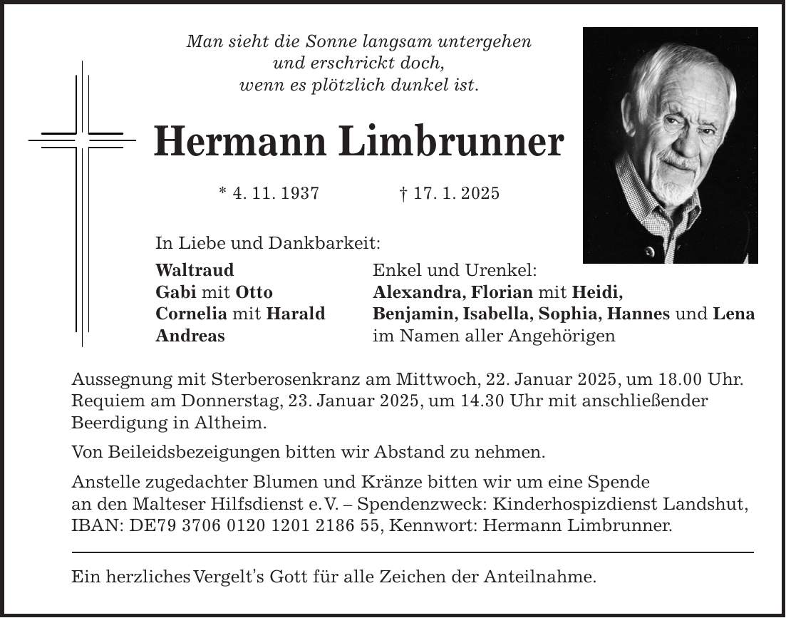 Man sieht die Sonne langsam untergehen und erschrickt doch, wenn es plötzlich dunkel ist. Hermann Limbrunner * 4. 11. 1937 + 17. 1. 2025 In Liebe und Dankbarkeit: Waltraud Enkel und Urenkel: Gabi mit Otto Alexandra, Florian mit Heidi, Cornelia mit Harald Benjamin, Isabella, Sophia, Hannes und Lena Andreas im Namen aller Angehörigen Aussegnung mit Sterberosenkranz am Mittwoch, 22. Januar 2025, um 18.00 Uhr. Requiem am Donnerstag, 23. Januar 2025, um 14.30 Uhr mit anschließender Beerdigung in Altheim. Von Beileidsbezeigungen bitten wir Abstand zu nehmen. Anstelle zugedachter Blumen und Kränze bitten wir um eine Spende an den Malteser Hilfsdienst e. V. - Spendenzweck: Kinderhospizdienst Landshut, IBAN: DE***, Kennwort: Hermann Limbrunner. Ein herzliches Vergelt's Gott für alle Zeichen der Anteilnahme.