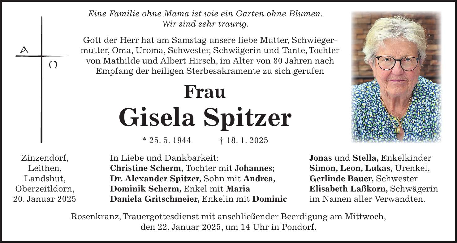  Eine Familie ohne Mama ist wie ein Garten ohne Blumen. Wir sind sehr traurig. Gott der Herr hat am Samstag unsere liebe Mutter, Schwiegermutter, Oma, Uroma, Schwester, Schwägerin und Tante, Tochter von Mathilde und Albert Hirsch, im Alter von 80 Jahren nach Empfang der heiligen Sterbesakramente zu sich gerufen Frau Gisela Spitzer * 25. 5. 1944 + 18. 1. 2025 Zinzendorf, In Liebe und Dankbarkeit: Jonas und Stella, Enkelkinder Leithen, Christine Scherm, Tochter mit Johannes; Simon, Leon, Lukas, Urenkel, Landshut, Dr. Alexander Spitzer, Sohn mit Andrea, Gerlinde Bauer, Schwester Oberzeitldorn, Dominik Scherm, Enkel mit Maria Elisabeth Laßkorn, Schwägerin 20. Januar 2025 Daniela Gritschmeier, Enkelin mit Dominic im Namen aller Verwandten. Rosenkranz, Trauergottesdienst mit anschließender Beerdigung am Mittwoch, den 22. Januar 2025, um 14 Uhr in Pondorf. 