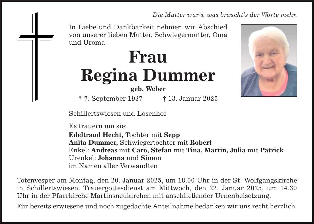 Die Mutter war's, was braucht's der Worte mehr.In Liebe und Dankbarkeit nehmen wir Abschied von unserer lieben Mutter, Schwiegermutter, Oma und UromaFrauRegina Dummergeb. Weber* 7. September 1937 _ 13. Januar 2025Schillertswiesen und LosenhofEs trauern um sie:Edeltraud Hecht, Tochter mit SeppAnita Dummer, Schwiegertochter mit RobertEnkel: Andreas mit Caro, Stefan mit Tina, Martin, Julia mit PatrickUrenkel: Johanna und Simonim Namen aller VerwandtenTotenvesper am Montag, den 20. Januar 2025, um 18.00 Uhr in der St. Wolfgangskirche in Schillertswiesen. Trauergottesdienst am Mittwoch, den 22. Januar 2025, um 14.30 Uhr in der Pfarrkirche Martinsneukirchen mit anschließender Urnenbeisetzung.Für bereits erwiesene und noch zugedachte Anteilnahme bedanken wir uns recht herzlich.