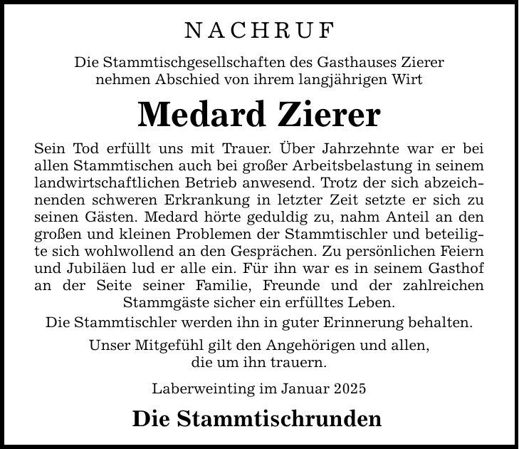 NachrufDie Stammtischgesellschaften des Gasthauses Zierernehmen Abschied von ihrem langjährigen WirtMedard ZiererSein Tod erfüllt uns mit Trauer. Über Jahrzehnte war er bei ­allen Stammtischen auch bei großer Arbeitsbelastung in seinem landwirtschaftlichen Betrieb anwesend. Trotz der sich abzeichnenden schweren Erkrankung in letzter Zeit setzte er sich zu seinen Gästen. Medard hörte geduldig zu, nahm Anteil an den großen und kleinen Problemen der Stammtischler und beteiligte sich wohlwollend an den Gesprächen. Zu persönlichen Feiern und Jubiläen lud er alle ein. Für ihn war es in seinem Gasthof an der Seite seiner Familie, Freunde und der zahlreichen Stammgäste sicher ein erfülltes Leben.Die Stammtischler werden ihn in guter Erinnerung behalten. Unser Mitgefühl gilt den Angehörigen und allen,die um ihn trauern.Laberweinting im Januar 2025Die Stammtischrunden