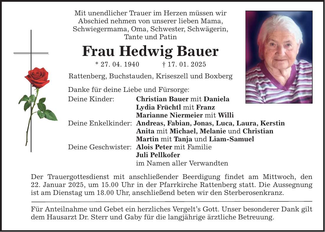 Mit unendlicher Trauer im Herzen müssen wir Abschied nehmen von unserer lieben Mama, Schwiegermama, Oma, Schwester, Schwägerin, Tante und Patin Frau Hedwig Bauer * 27. 04. 1940 _ 17. 01. 2025 Rattenberg, Buchstauden, Kriseszell und Boxberg Danke für deine Liebe und Fürsorge: Deine Kinder: Christian Bauer mit Daniela Lydia Früchtl mit Franz Marianne Niermeier mit Willi Deine Enkelkinder: Andreas, Fabian, Jonas, Luca, Laura, Kerstin Anita mit Michael, Melanie und Christian Martin mit Tanja und Liam-Samuel Deine Geschwister: Alois Peter mit Familie Juli Pellkofer im Namen aller Verwandten Der Trauergottesdienst mit anschließender Beerdigung findet am Mittwoch, den 22. Januar 2025, um 15.00 Uhr in der Pfarrkirche Rattenberg statt. Die Aussegnung ist am Dienstag um 18.00 Uhr, anschließend beten wir den Sterberosenkranz. Für Anteilnahme und Gebet ein herzliches Vergelt's Gott. Unser besonderer Dank gilt dem Hausarzt Dr. Sterr und Gaby für die langjährige ärztliche Betreuung.