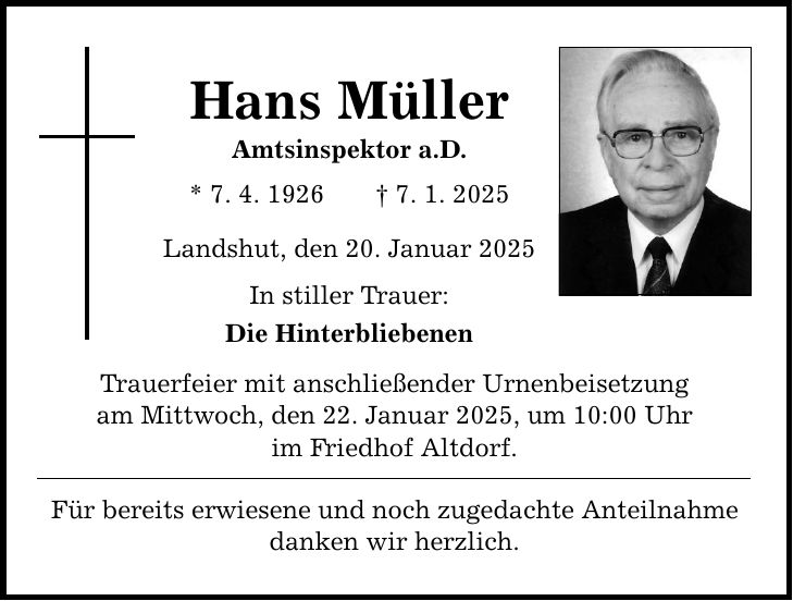 Hans Müller Amtsinspektor a.D. * 7. 4. 1926 _ 7. 1. 2025 Landshut, den 20. Januar 2025 In stiller Trauer: Die Hinterbliebenen Trauerfeier mit anschließender Urnenbeisetzung am Mittwoch, den 22. Januar 2025, um 10:00 Uhr im Friedhof Altdorf. Für bereits erwiesene und noch zugedachte Anteilnahme danken wir herzlich.