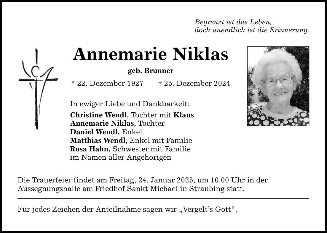 Begrenzt ist das Leben, doch unendlich ist die Erinnerung. Annemarie Niklas geb. Brunner * 22. Dezember 1927 _ 25. Dezember 2024 In ewiger Liebe und Dankbarkeit: Christine Wendl, Tochter mit Klaus Annemarie Niklas, Tochter Daniel Wendl, Enkel Matthias Wendl, Enkel mit Familie Rosa Hahn, Schwester mit Familie im Namen aller Angehörigen Die Trauerfeier findet am Freitag, 24. Januar 2025, um 10.00 Uhr in der Aussegnungshalle am Friedhof Sankt Michael in Straubing statt. Für jedes Zeichen der Anteilnahme sagen wir 