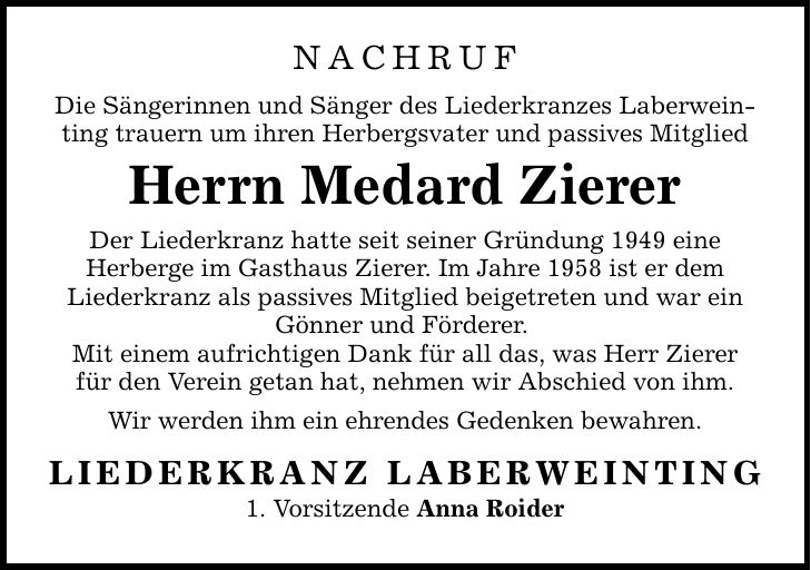 Nachruf Die Sängerinnen und Sänger des Liederkranzes Laberweinting trauern um ihren Herbergsvater und passives Mitglied Herrn Medard Zierer Der Liederkranz hatte seit seiner Gründung 1949 eine Herberge im Gasthaus Zierer. Im Jahre 1958 ist er dem Liederkranz als passives Mitglied beigetreten und war ein Gönner und Förderer. Mit einem aufrichtigen Dank für all das, was Herr Zierer für den Verein getan hat, nehmen wir Abschied von ihm. Wir werden ihm ein ehrendes Gedenken bewahren. LIEDERKRANZ LABERWEINTING 1. Vorsitzende Anna Roider