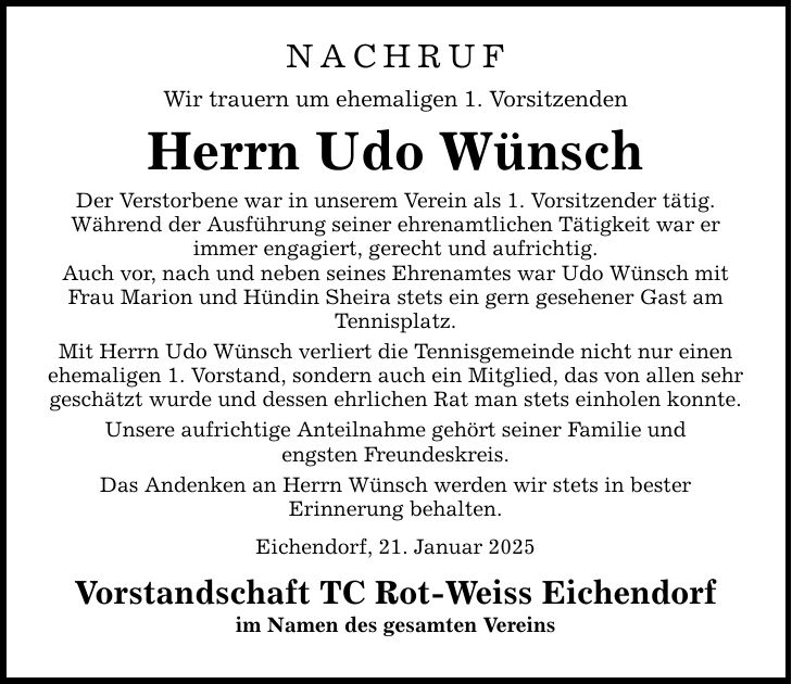 NACHRUF Wir trauern um ehemaligen 1. Vorsitzenden Herrn Udo Wünsch Der Verstorbene war in unserem Verein als 1. Vorsitzender tätig. Während der Ausführung seiner ehrenamtlichen Tätigkeit war er immer engagiert, gerecht und aufrichtig. Auch vor, nach und neben seines Ehrenamtes war Udo Wünsch mit Frau Marion und Hündin Sheira stets ein gern gesehener Gast am Tennisplatz. Mit Herrn Udo Wünsch verliert die Tennisgemeinde nicht nur einen ehemaligen 1. Vorstand, sondern auch ein Mitglied, das von allen sehr geschätzt wurde und dessen ehrlichen Rat man stets einholen konnte. Unsere aufrichtige Anteilnahme gehört seiner Familie und engsten Freundeskreis. Das Andenken an Herrn Wünsch werden wir stets in bester Erinnerung behalten. Eichendorf, 21. Januar 2025 Vorstandschaft TC Rot-Weiss Eichendorf im Namen des gesamten Vereins