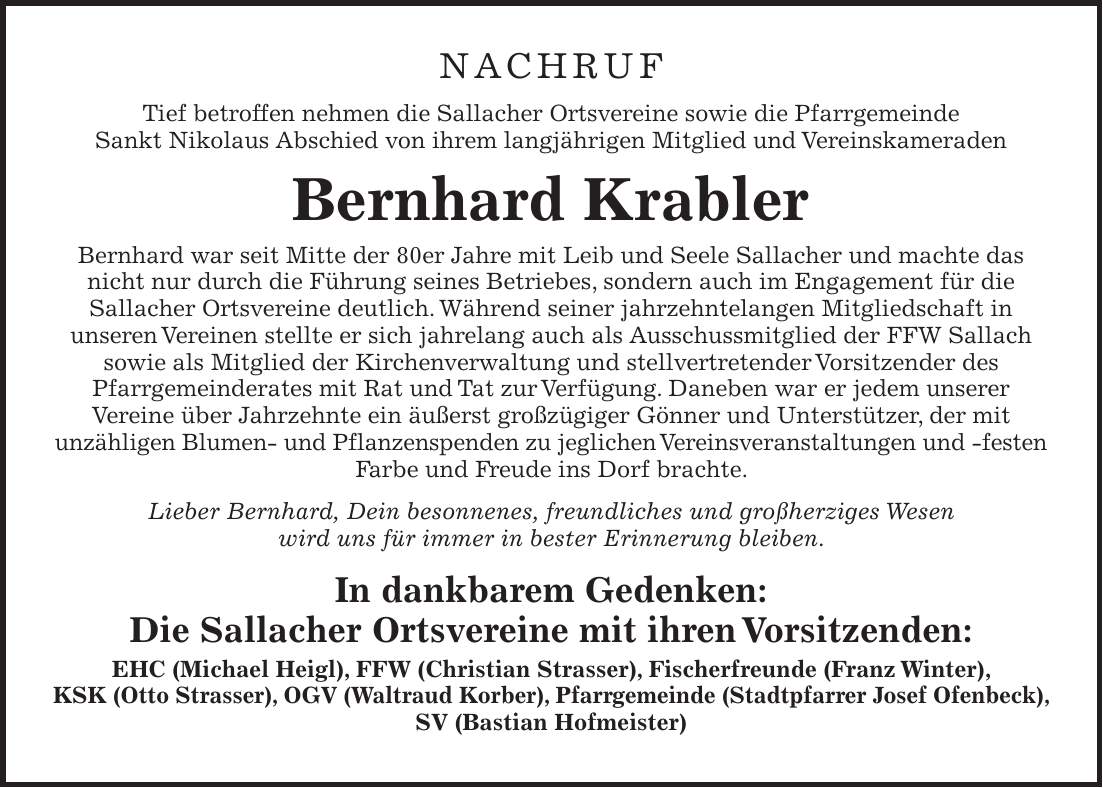 NACHRUF Tief betroffen nehmen die Sallacher Ortsvereine sowie die Pfarrgemeinde Sankt Nikolaus Abschied von ihrem langjährigen Mitglied und Vereinskameraden Bernhard Krabler Bernhard war seit Mitte der 80er Jahre mit Leib und Seele Sallacher und machte das nicht nur durch die Führung seines Betriebes, sondern auch im Engagement für die Sallacher Ortsvereine deutlich. Während seiner jahrzehntelangen Mitgliedschaft in unseren Vereinen stellte er sich jahrelang auch als Ausschussmitglied der FFW Sallach sowie als Mitglied der Kirchenverwaltung und stellvertretender Vorsitzender des Pfarrgemeinderates mit Rat und Tat zur Verfügung. Daneben war er jedem unserer Vereine über Jahrzehnte ein äußerst großzügiger Gönner und Unterstützer, der mit unzähligen Blumen- und Pflanzenspenden zu jeglichen Vereinsveranstaltungen und -festen Farbe und Freude ins Dorf brachte. Lieber Bernhard, Dein besonnenes, freundliches und großherziges Wesen wird uns für immer in bester Erinnerung bleiben. In dankbarem Gedenken: Die Sallacher Ortsvereine mit ihren Vorsitzenden: EHC (Michael Heigl), FFW (Christian Strasser), Fischerfreunde (Franz Winter), KSK (Otto Strasser), OGV (Waltraud Korber), Pfarrgemeinde (Stadtpfarrer Josef Ofenbeck), SV (Bastian Hofmeister) 