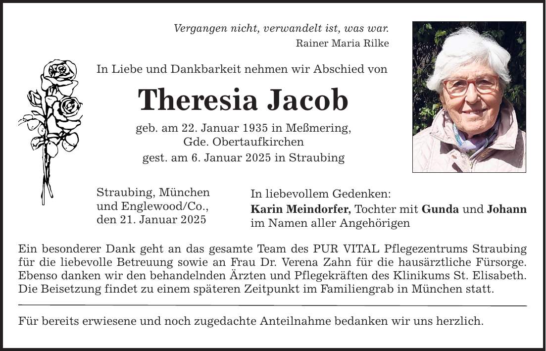 Vergangen nicht, verwandelt ist, was war. Rainer Maria Rilke In Liebe und Dankbarkeit nehmen wir Abschied von Theresia Jacob geb. am 22. Januar 1935 in Meßmering, Gde. Obertaufkirchen gest. am 6. Januar 2025 in Straubing Straubing, München und Englewood/Co., den 21. Januar 2025 In liebevollem Gedenken: Karin Meindorfer, Tochter mit Gunda und Johann im Namen aller Angehörigen Ein besonderer Dank geht an das gesamte Team des PUR VITAL Pflegezentrums ­Straubing für die liebevolle Betreuung sowie an Frau Dr. Verena Zahn für die hausärztliche Fürsorge. Ebenso danken wir den behandelnden Ärzten und Pflegekräften des Klinikums St. Elisabeth. Die Beisetzung findet zu einem späteren Zeitpunkt im Familiengrab in München statt. Für bereits erwiesene und noch zugedachte Anteilnahme bedanken wir uns herzlich.