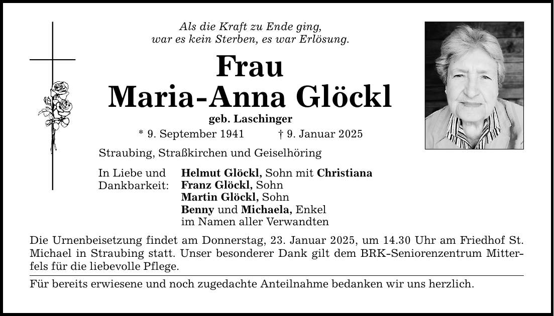 Als die Kraft zu Ende ging, war es kein Sterben, es war Erlösung. Frau Maria-Anna Glöckl geb. Laschinger * 9. September 1941 _ 9. Januar 2025 Straubing, Straßkirchen und Geiselhöring In Liebe und Dankbarkeit: Helmut Glöckl, Sohn mit Christiana Franz Glöckl, Sohn Martin Glöckl, Sohn Benny und Michaela, Enkel im Namen aller Verwandten Die Urnenbeisetzung findet am Donnerstag, 23. Januar 2025, um 14.30 Uhr am Friedhof St. Michael in Straubing statt. Unser besonderer Dank gilt dem BRK-Seniorenzentrum Mitterfels für die liebevolle Pflege. Für bereits erwiesene und noch zugedachte Anteilnahme bedanken wir uns herzlich.