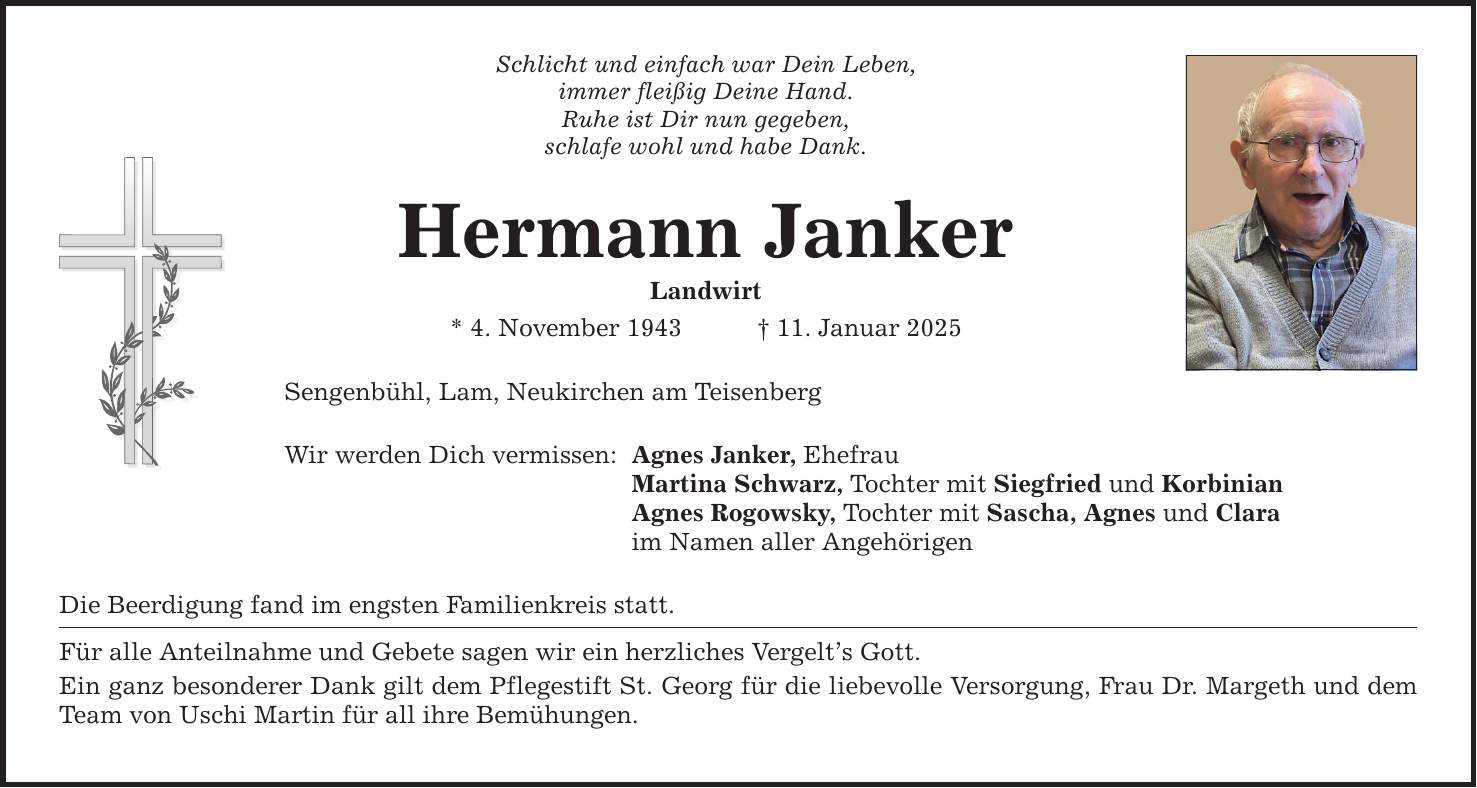 Schlicht und einfach war Dein Leben, immer fleißig Deine Hand. Ruhe ist Dir nun gegeben, schlafe wohl und habe Dank. Hermann Janker Landwirt * 4. November 1943 _ 11. Januar 2025 Sengenbühl, Lam, Neukirchen am Teisenberg Wir werden Dich vermissen: Agnes Janker, Ehefrau Martina Schwarz, Tochter mit Siegfried und Korbinian Agnes Rogowsky, Tochter mit Sascha, Agnes und Clara im Namen aller Angehörigen Die Beerdigung fand im engsten Familienkreis statt. Für alle Anteilnahme und Gebete sagen wir ein herzliches Vergelt's Gott. Ein ganz besonderer Dank gilt dem Pflegestift St. Georg für die liebevolle Versorgung, Frau Dr. Margeth und dem Team von Uschi Martin für all ihre Bemühungen.