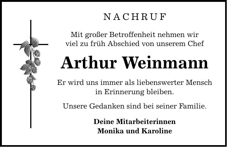 NAchruf Mit großer Betroffenheit nehmen wir viel zu früh Abschied von unserem Chef Arthur Weinmann Er wird uns immer als liebenswerter Mensch in Erinnerung bleiben. Unsere Gedanken sind bei seiner Familie. Deine Mitarbeiterinnen Monika und Karoline