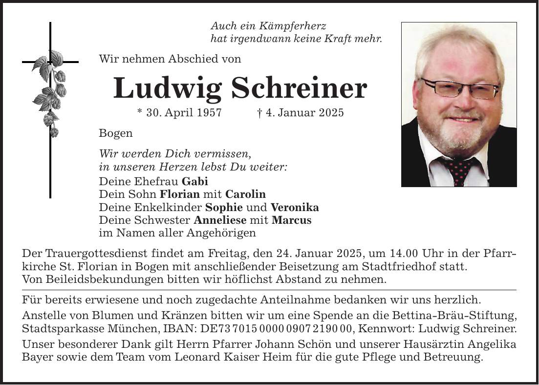 Auch ein Kämpferherz hat irgendwann keine Kraft mehr. Wir nehmen Abschied von Ludwig Schreiner * 30. April 1957 + 4. Januar 2025 Bogen Wir werden Dich vermissen, in unseren Herzen lebst Du weiter: Deine Ehefrau Gabi Dein Sohn Florian mit Carolin Deine Enkelkinder Sophie und Veronika Deine Schwester Anneliese mit Marcus im Namen aller Angehörigen Der Trauergottesdienst findet am Freitag, den 24. Januar 2025, um 14.00 Uhr in der Pfarrkirche St. Florian in Bogen mit anschließender Beisetzung am Stadtfriedhof statt. Von Beileidsbekundungen bitten wir höflichst Abstand zu nehmen. Für bereits erwiesene und noch zugedachte Anteilnahme bedanken wir uns herzlich. Anstelle von Blumen und Kränzen bitten wir um eine Spende an die Bettina-Bräu-Stiftung, Stadtsparkasse München, IBAN: DE***, Kennwort: Ludwig Schreiner. Unser besonderer Dank gilt Herrn Pfarrer Johann Schön und unserer Hausärztin Angelika Bayer sowie dem Team vom Leonard Kaiser Heim für die gute Pflege und Betreuung. 