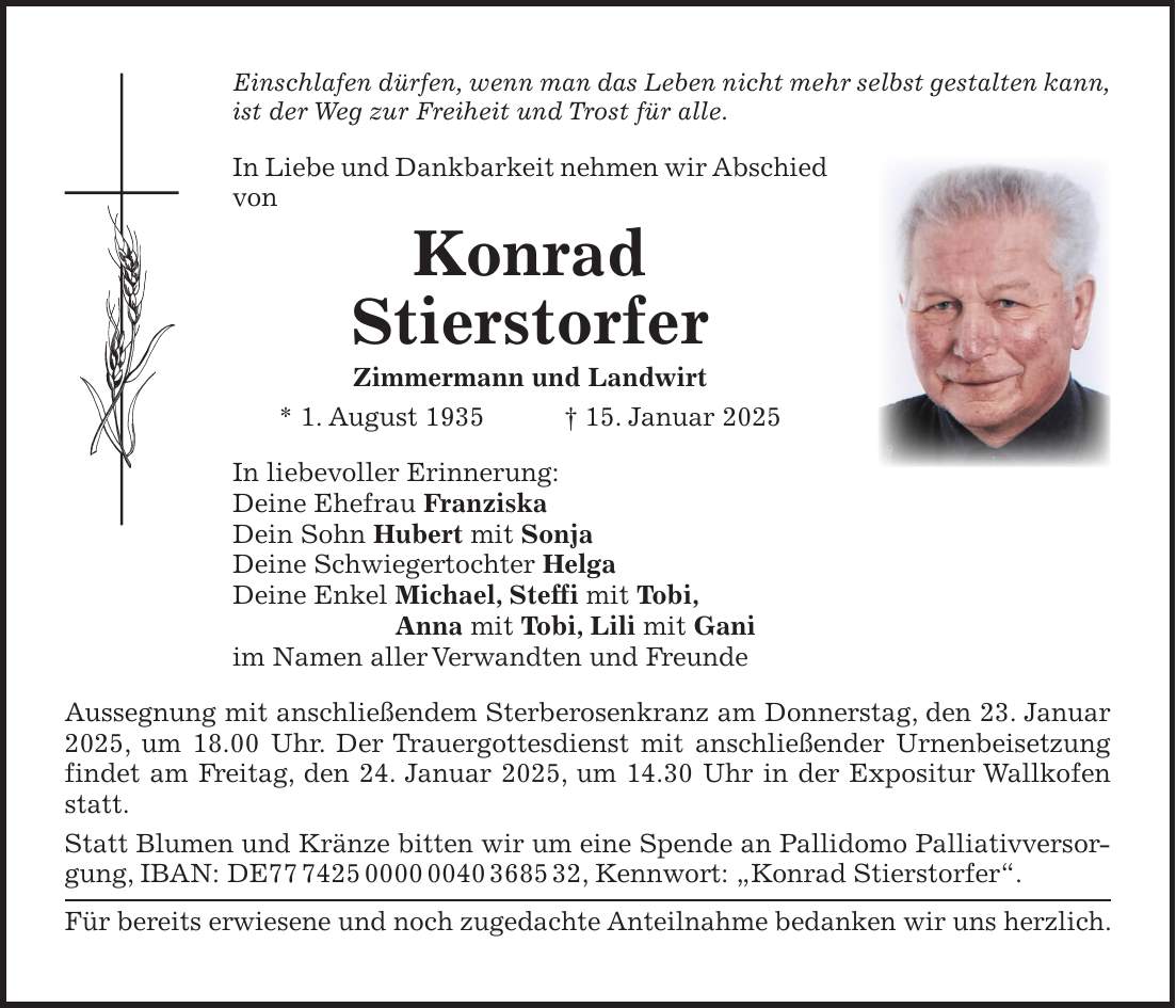 Einschlafen dürfen, wenn man das Leben nicht mehr selbst gestalten kann, ist der Weg zur Freiheit und Trost für alle. In Liebe und Dankbarkeit nehmen wir Abschied von Konrad Stierstorfer Zimmermann und Landwirt * 1. August 1935 + 15. Januar 2025 In liebevoller Erinnerung: Deine Ehefrau Franziska Dein Sohn Hubert mit Sonja Deine Schwiegertochter Helga Deine Enkel Michael, Steffi mit Tobi, Anna mit Tobi, Lili mit Gani im Namen aller Verwandten und Freunde Aussegnung mit anschließendem Sterberosenkranz am Donnerstag, den 23. Januar 2025, um 18.00 Uhr. Der Trauergottesdienst mit anschließender Urnenbeisetzung findet am Freitag, den 24. Januar 2025, um 14.30 Uhr in der Expositur Wallkofen statt. Statt Blumen und Kränze bitten wir um eine Spende an Pallidomo Palliativversorgung, IBAN: DE***, Kennwort: 'Konrad Stierstorfer'. Für bereits erwiesene und noch zugedachte Anteilnahme bedanken wir uns herzlich. 