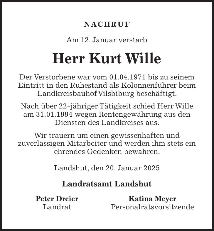 Nachruf Am 12. Januar verstarb Herr Kurt Wille Der Verstorbene war vom 01.04.1971 bis zu seinem Eintritt in den Ruhestand als Kolonnenführer beim Landkreisbauhof Vilsbiburg beschäftigt. Nach über 22-jähriger Tätigkeit schied Herr Wille am 31.01.1994 wegen Rentengewährung aus den Diensten des Landkreises aus. Wir trauern um einen gewissenhaften und zuverlässigen Mitarbeiter und werden ihm stets ein ehrendes Gedenken bewahren. Landshut, den 20. Januar 2025 Landratsamt Landshut Peter Dreier Katina Meyer Landrat Personalratsvorsitzende