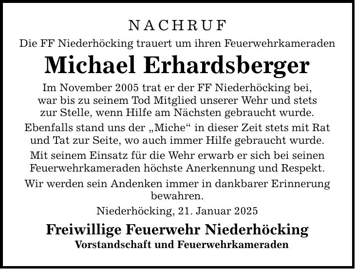 NACHRUF Die FF Niederhöcking trauert um ihren Feuerwehrkameraden Michael Erhardsberger Im November 2005 trat er der FF Niederhöcking bei, war bis zu seinem Tod Mitglied unserer Wehr und stets zur Stelle, wenn Hilfe am Nächsten gebraucht wurde. Ebenfalls stand uns der 