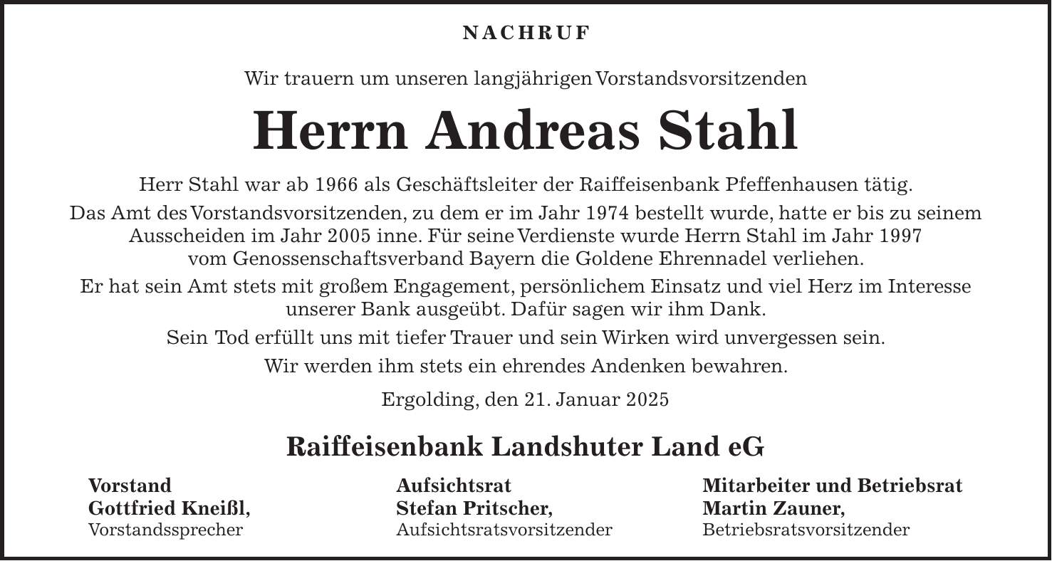 Nachruf Wir trauern um unseren langjährigen Vorstandsvorsitzenden Herrn Andreas Stahl Herr Stahl war ab 1966 als Geschäftsleiter der Raiffeisenbank Pfeffenhausen tätig. Das Amt des Vorstandsvorsitzenden, zu dem er im Jahr 1974 bestellt wurde, hatte er bis zu seinem Ausscheiden im Jahr 2005 inne. Für seine Verdienste wurde Herrn Stahl im Jahr 1997 vom Genossenschaftsverband Bayern die Goldene Ehrennadel verliehen. Er hat sein Amt stets mit großem Engagement, persönlichem Einsatz und viel Herz im Interesse unserer Bank ausgeübt. Dafür sagen wir ihm Dank. Sein Tod erfüllt uns mit tiefer Trauer und sein Wirken wird unvergessen sein. Wir werden ihm stets ein ehrendes Andenken bewahren. Ergolding, den 21. Januar 2025 Raiffeisenbank Landshuter Land eG Vorstand Aufsichtsrat Mitarbeiter und Betriebsrat Gottfried Kneißl, Stefan Pritscher, Martin Zauner, Vorstandssprecher Aufsichtsratsvorsitzender Betriebsratsvorsitzender