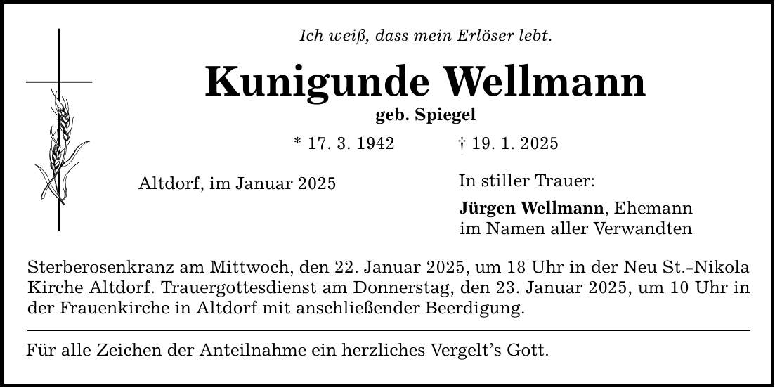 Ich weiß, dass mein Erlöser lebt. Kunigunde Wellmann geb. Spiegel * 17. 3. 1942 _ 19. 1. 2025 Altdorf, im Januar 2025 Sterberosenkranz am Mittwoch, den 22. Januar 2025, um 18 Uhr in der Neu St.-Nikola Kirche Altdorf. Trauergottesdienst am Donnerstag, den 23. Januar 2025, um 10 Uhr in der Frauenkirche in Altdorf mit anschließender Beerdigung. Für alle Zeichen der Anteilnahme ein herzliches Vergelt's Gott. In stiller Trauer: Jürgen Wellmann, Ehemann im Namen aller Verwandten