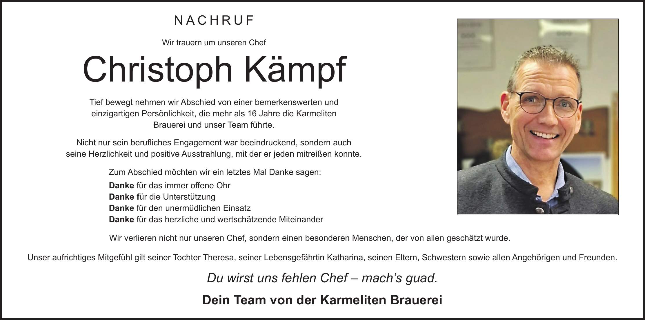 Nachruf Wir trauern um unseren Chef Christoph Kämpf Tief bewegt nehmen wir Abschied von einer bemerkenswerten und einzigartigen Persönlichkeit, die mehr als 16 Jahre die Karmeliten Brauerei und unser Team führte. Nicht nur sein berufliches Engagement war beeindruckend, sondern auch seine Herzlichkeit und positive Ausstrahlung, mit der er jeden mitreißen konnte. Zum Abschied möchten wir ein letztes Mal Danke sagen: Danke für das immer offene Ohr Danke für die Unterstützung Danke für den unermüdlichen Einsatz Danke für das herzliche und wertschätzende Miteinander Wir verlieren nicht nur unseren Chef, sondern einen besonderen Menschen, der von allen geschätzt wurde. Unser aufrichtiges Mitgefühl gilt seiner Tochter Theresa, seiner Lebensgefährtin Katharina, seinen Eltern, Schwestern sowie allen Angehörigen und Freunden. Du wirst uns fehlen Chef - mach's guad. Dein Team von der Karmeliten Brauerei 