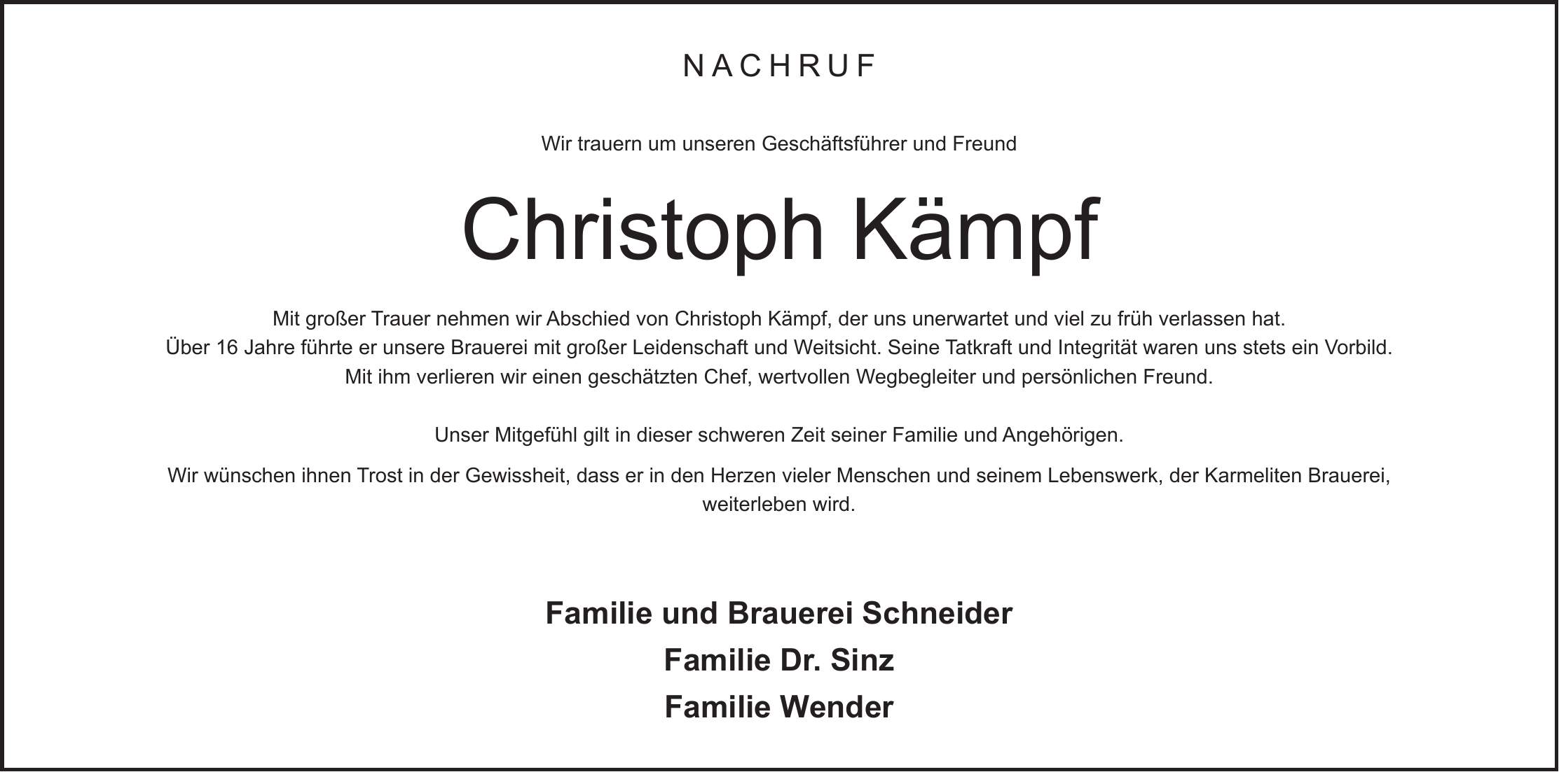 Nachruf Wir trauern um unseren Geschäftsführer und Freund Christoph Kämpf Mit großer Trauer nehmen wir Abschied von Christoph Kämpf, der uns unerwartet und viel zu früh verlassen hat. Über 16 Jahre führte er unsere Brauerei mit großer Leidenschaft und Weitsicht. Seine Tatkraft und Integrität waren uns stets ein Vorbild. Mit ihm verlieren wir einen geschätzten Chef, wertvollen Wegbegleiter und persönlichen Freund. Unser Mitgefühl gilt in dieser schweren Zeit seiner Familie und Angehörigen. Wir wünschen ihnen Trost in der Gewissheit, dass er in den Herzen vieler Menschen und seinem Lebenswerk, der Karmeliten Brauerei, weiterleben wird. Familie und Brauerei Schneider Familie Dr. Sinz Familie Wender