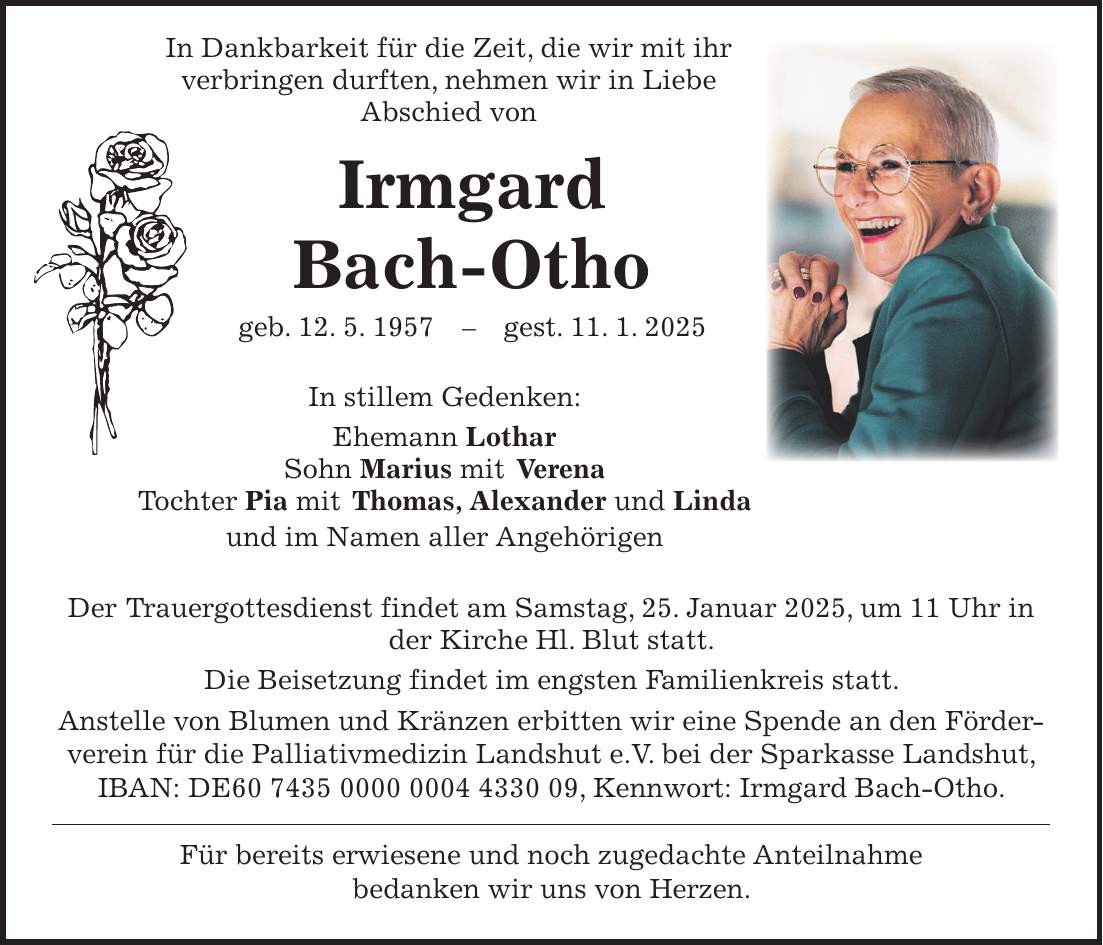  In Dankbarkeit für die Zeit, die wir mit ihr verbringen durften, nehmen wir in Liebe Abschied von Irmgard Bach-Otho geb. 12. 5. 1957 - gest. 11. 1. 2025 In stillem Gedenken: Ehemann Lothar Sohn Marius mit Verena Tochter Pia mit Thomas, Alexander und Linda und im Namen aller Angehörigen Der Trauergottesdienst findet am Samstag, 25. Januar 2025, um 11 Uhr in der Kirche Hl. Blut statt. Die Beisetzung findet im engsten Familienkreis statt. Anstelle von Blumen und Kränzen erbitten wir eine Spende an den Förderverein für die Palliativmedizin Landshut e.V. bei der Sparkasse Landshut, IBAN: DE***, Kennwort: Irmgard Bach-Otho. Für bereits erwiesene und noch zugedachte Anteilnahme bedanken wir uns von Herzen.