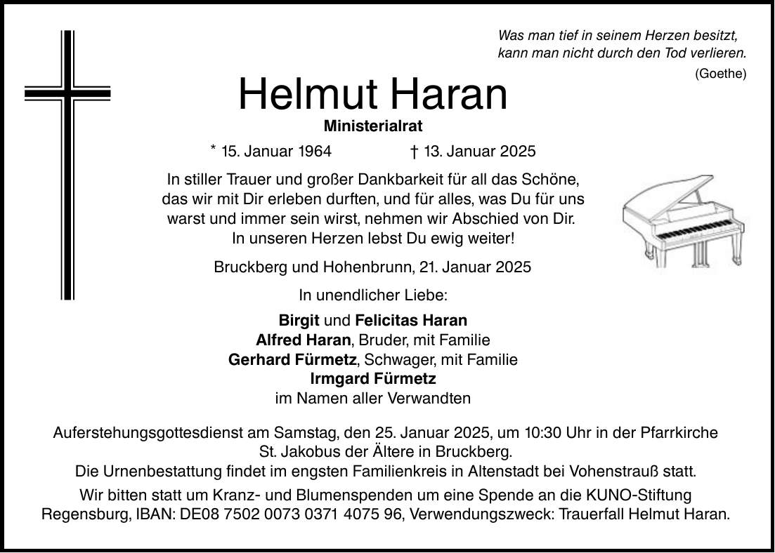 Was man tief in seinem Herzen besitzt, kann man nicht durch den Tod verlieren. Helmut Haran Ministerialrat * 15. Januar 1964 _ 13. Januar 2025 In stiller Trauer und großer Dankbarkeit für all das Schöne, das wir mit Dir erleben durften, und für alles, was Du für uns warst und immer sein wirst, nehmen wir Abschied von Dir. In unseren Herzen lebst Du ewig weiter! Bruckberg und Hohenbrunn, 21. Januar 2025 In unendlicher Liebe: Birgit und Felicitas Haran Alfred Haran, Bruder, mit Familie Gerhard Fürmetz, Schwager, mit Familie Irmgard Fürmetz im Namen aller Verwandten Auferstehungsgottesdienst am Samstag, den 25. Januar 2025, um 10:30 Uhr in der Pfarrkirche St. Jakobus der Ältere in Bruckberg. Die Urnenbestattung findet im engsten Familienkreis in Altenstadt bei Vohenstrauß statt. Wir bitten statt um Kranz- und Blumenspenden um eine Spende an die KUNO-Stiftung Regensburg, IBAN: DE***, Verwendungszweck: Trauerfall Helmut Haran. (Goethe)