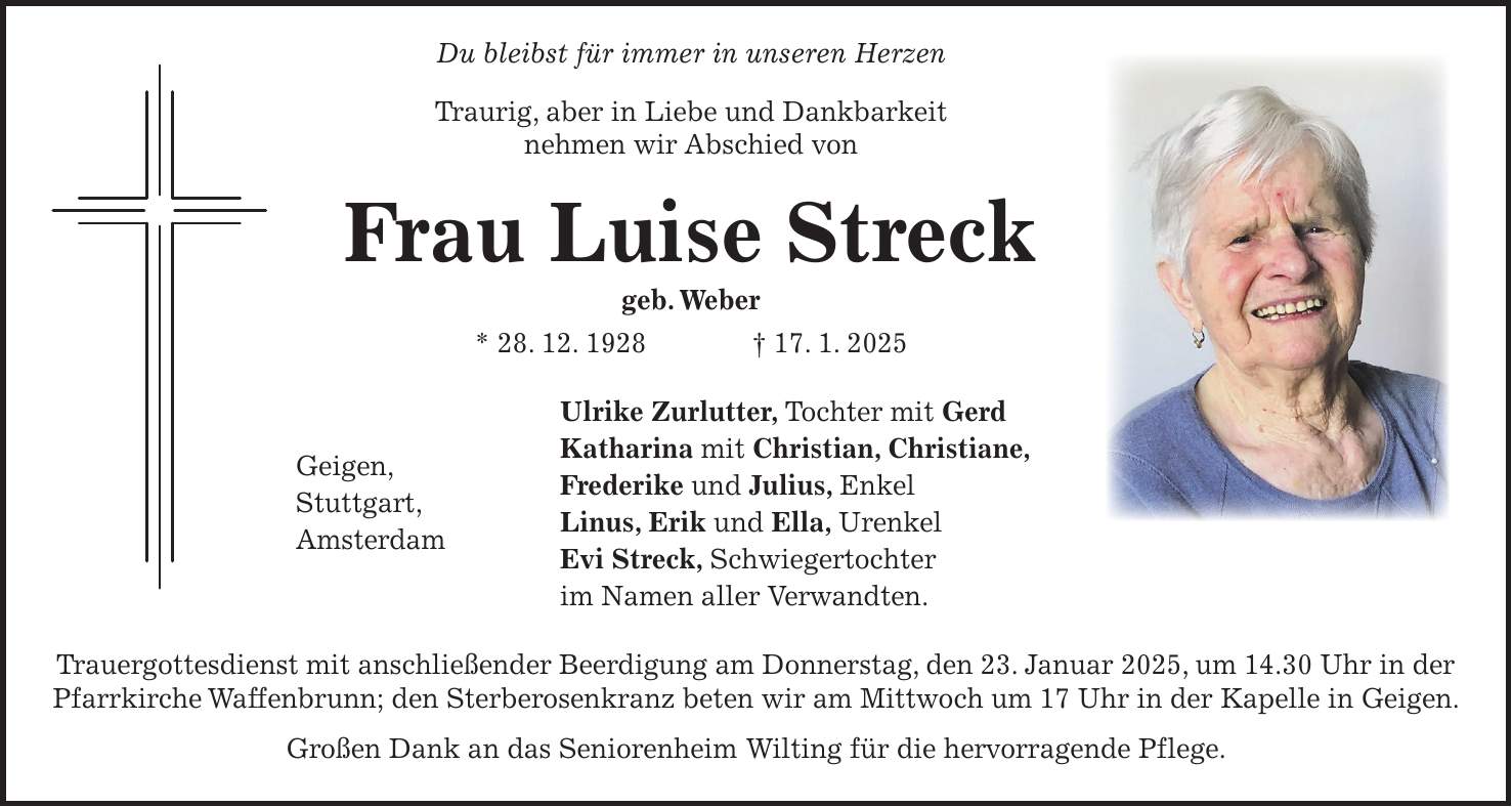  Du bleibst für immer in unseren Herzen Traurig, aber in Liebe und Dankbarkeit nehmen wir Abschied von Frau Luise Streck geb. Weber * 28. 12. 1928 + 17. 1. 2025 Ulrike Zurlutter, Tochter mit Gerd Geigen, Katharina mit Christian, Christiane, Stuttgart, Frederike und Julius, Enkel Amsterdam Linus, Erik und Ella, Urenkel Evi Streck, Schwiegertochter im Namen aller Verwandten. Trauergottesdienst mit anschließender Beerdigung am Donnerstag, den 23. Januar 2025, um 14.30 Uhr in der Pfarrkirche Waffenbrunn; den Sterberosenkranz beten wir am Mittwoch um 17 Uhr in der Kapelle in Geigen. Großen Dank an das Seniorenheim Wilting für die hervorragende Pflege.