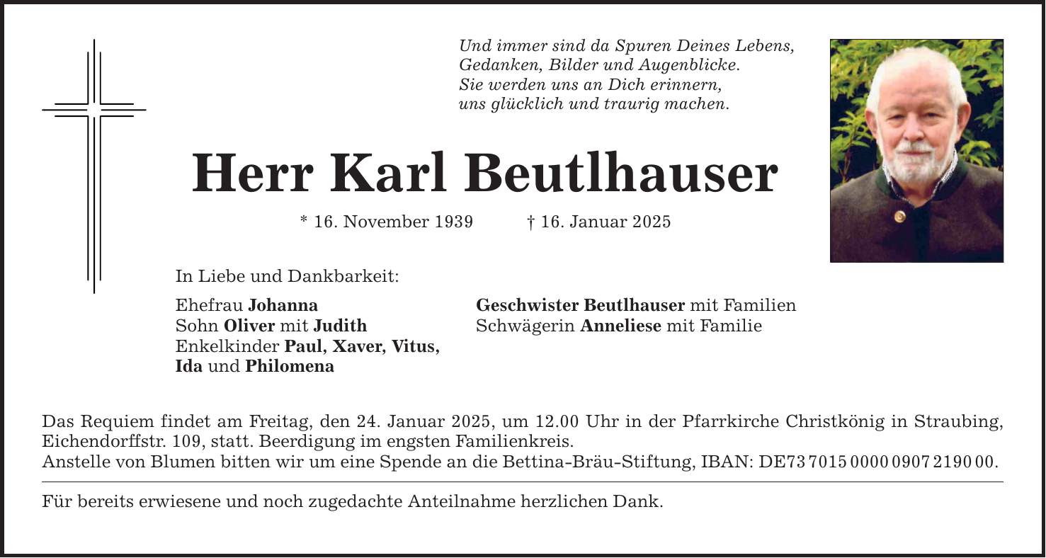 Und immer sind da Spuren Deines Lebens, Gedanken, Bilder und Augenblicke. Sie werden uns an Dich erinnern, uns glücklich und traurig machen. Herr Karl Beutlhauser * 16. November 1939 _ 16. Januar 2025 In Liebe und Dankbarkeit: Ehefrau Johanna Geschwister Beutlhauser mit Familien Sohn Oliver mit Judith Schwägerin Anneliese mit Familie Enkelkinder Paul, Xaver, Vitus, Ida und Philomena Das Requiem findet am Freitag, den 24. Januar 2025, um 12.00 Uhr in der Pfarrkirche Christkönig in Straubing, Eichendorffstr. 109, statt. Beerdigung im engsten Familienkreis. Anstelle von Blumen bitten wir um eine Spende an die Bettina-Bräu-Stiftung, IBAN: DE***. Für bereits erwiesene und noch zugedachte Anteilnahme herzlichen Dank.