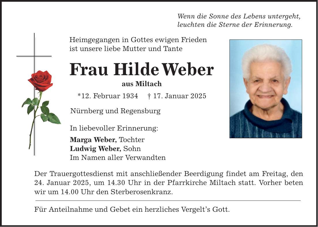 Wenn die Sonne des Lebens untergeht, leuchten die Sterne der Erinnerung. Heimgegangen in Gottes ewigen Frieden ist unsere liebe Mutter und Tante Frau Hilde Weber aus Miltach *12. Februar 1934 _ 17. Januar 2025 Nürnberg und Regensburg In liebevoller Erinnerung: Marga Weber, Tochter Ludwig Weber, Sohn Im Namen aller Verwandten Der Trauergottesdienst mit anschließender Beerdigung findet am Freitag, den 24. Januar 2025, um 14.30 Uhr in der Pfarrkirche Miltach statt. Vorher beten wir um 14.00 Uhr den Sterberosenkranz. Für Anteilnahme und Gebet ein herzliches Vergelt's Gott.