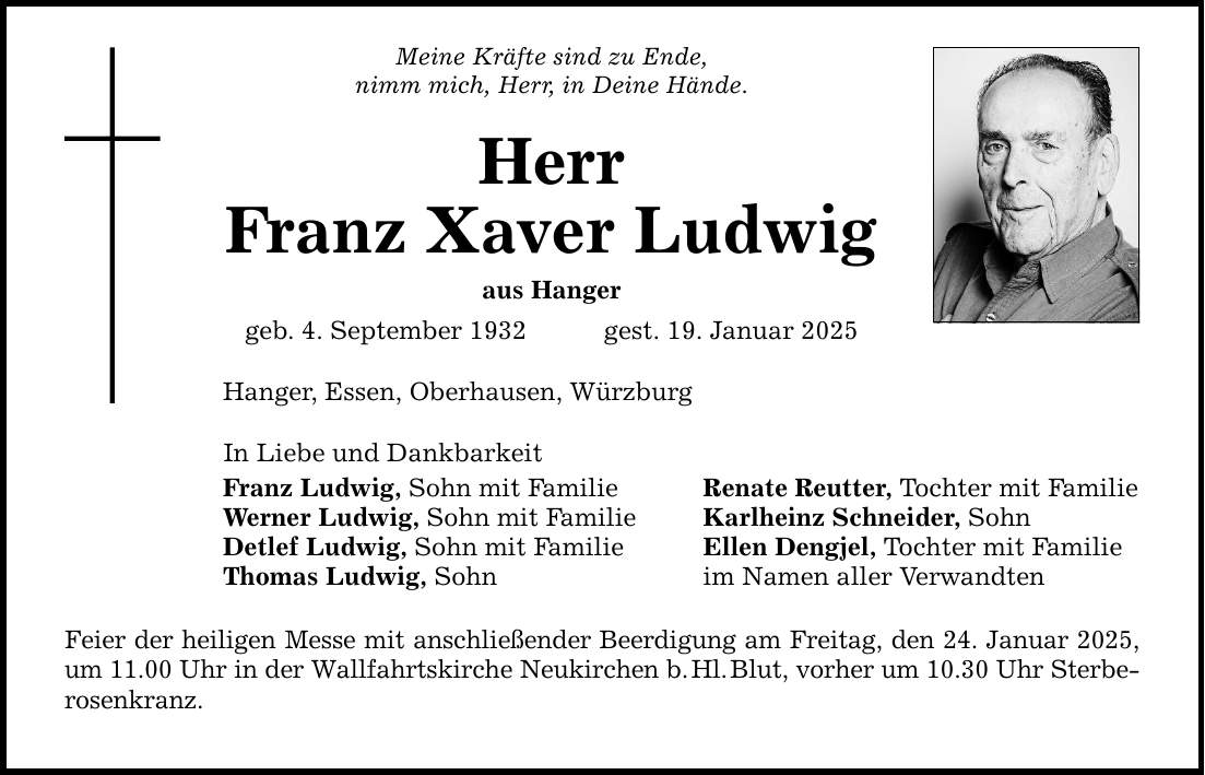 Meine Kräfte sind zu Ende, nimm mich, Herr, in Deine Hände. Herr Franz Xaver Ludwig aus Hanger geb. 4. September 1932 gest. 19. Januar 2025 Hanger, Essen, Oberhausen, Würzburg In Liebe und Dankbarkeit Franz Ludwig, Sohn mit Familie Werner Ludwig, Sohn mit Familie Detlef Ludwig, Sohn mit Familie Thomas Ludwig, Sohn Feier der heiligen Messe mit anschließender Beerdigung am Freitag, den 24. Januar 2025, um 11.00 Uhr in der Wallfahrtskirche Neukirchen b. Hl. Blut, vorher um 10.30 Uhr Sterbe­rosenkranz. Renate Reutter, Tochter mit Familie Karlheinz Schneider, Sohn Ellen Dengjel, Tochter mit Familie im Namen aller Verwandten