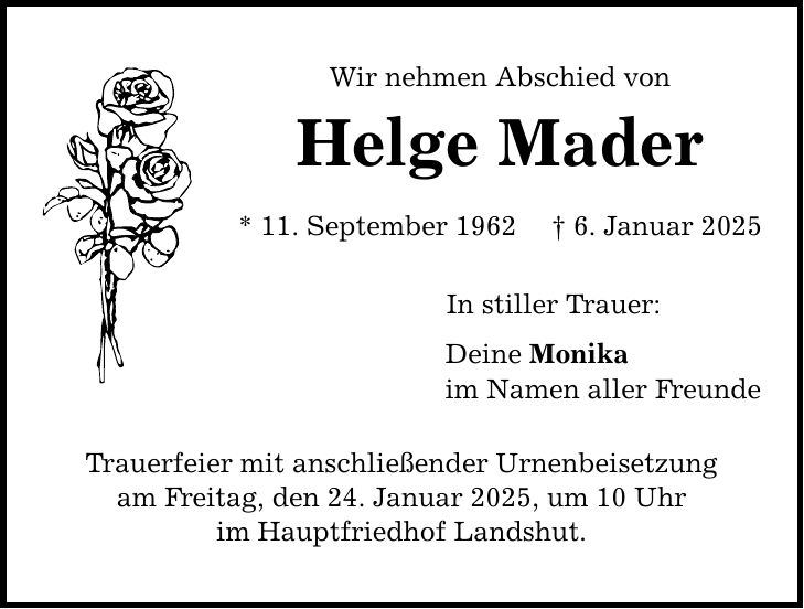 Wir nehmen Abschied von Helge Mader * 11. September 1962 _ 6. Januar 2025 Trauerfeier mit anschließender Urnenbeisetzung am Freitag, den 24. Januar 2025, um 10 Uhr im Hauptfriedhof Landshut. In stiller Trauer: Deine Monika im Namen aller Freunde