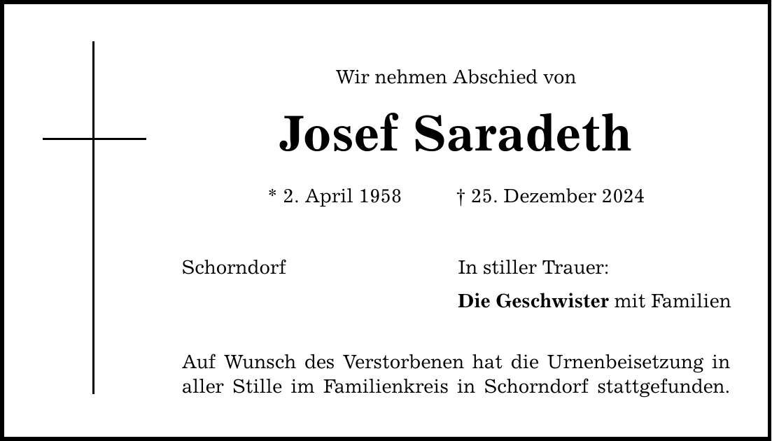 Wir nehmen Abschied von Josef Saradeth * 2. April 1958 _ 25. Dezember 2024 Schorndorf Auf Wunsch des Verstorbenen hat die Urnenbeisetzung in aller Stille im Familienkreis in Schorndorf stattgefunden. In stiller Trauer: Die Geschwister mit Familien