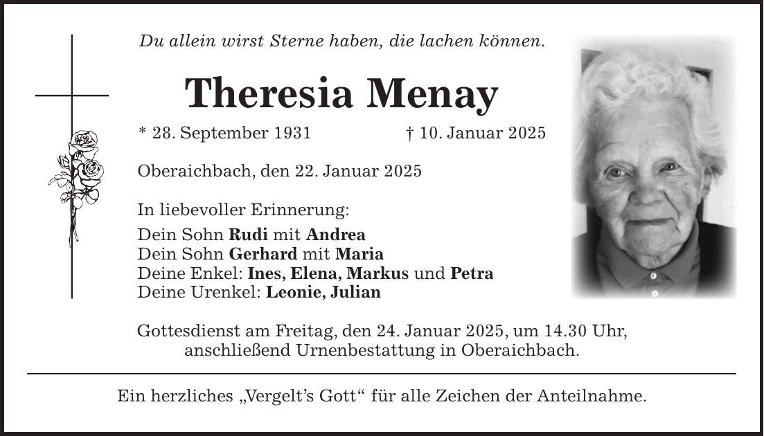 Du allein wirst Sterne haben, die lachen können. Theresia Menay * 28. September 1931 + 10. Januar 2025 Oberaichbach, den 22. Januar 2025 In liebevoller Erinnerung: Dein Sohn Rudi mit Andrea Dein Sohn Gerhard mit Maria Deine Enkel: Ines, Elena, Markus und Petra Deine Urenkel: Leonie, Julian Gottesdienst am Freitag, den 24. Januar 2025, um 14.30 Uhr, anschließend Urnenbestattung in Oberaichbach. Ein herzliches 'Vergelt's Gott' für alle Zeichen der Anteilnahme.