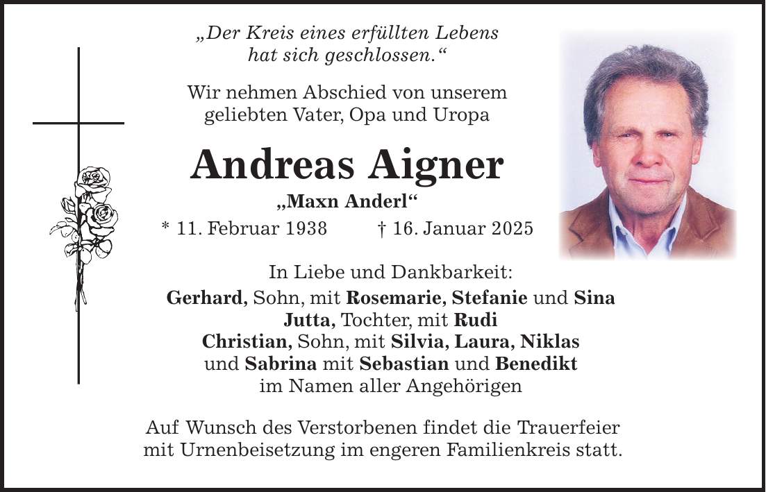  'Der Kreis eines erfüllten Lebens hat sich geschlossen.' Wir nehmen Abschied von unserem geliebten Vater, Opa und Uropa Andreas Aigner 'Maxn Anderl' * 11. Februar 1938 + 16. Januar 2025 In Liebe und Dankbarkeit: Gerhard, Sohn, mit Rosemarie, Stefanie und Sina Jutta, Tochter, mit Rudi Christian, Sohn, mit Silvia, Laura, Niklas und Sabrina mit Sebastian und Benedikt im Namen aller Angehörigen Auf Wunsch des Verstorbenen findet die Trauerfeier mit Urnenbeisetzung im engeren Familienkreis statt.