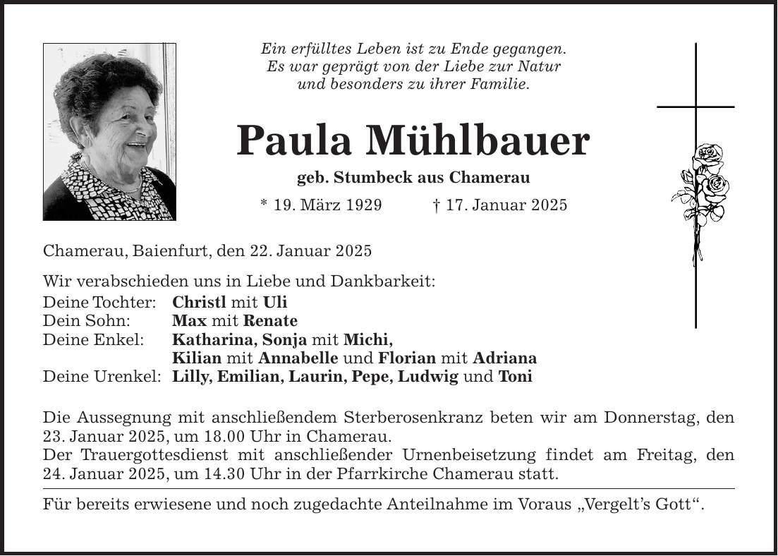 Ein erfülltes Leben ist zu Ende gegangen. Es war geprägt von der Liebe zur Natur und besonders zu ihrer Familie. Paula Mühlbauer geb. Stumbeck aus Chamerau * 19. März 1929 + 17. Januar 2025 Chamerau, Baienfurt, den 22. Januar 2025 Wir verabschieden uns in Liebe und Dankbarkeit: Deine Tochter: Christl mit Uli Dein Sohn: Max mit Renate Deine Enkel: Katharina, Sonja mit Michi, Kilian mit Annabelle und Florian mit Adriana Deine Urenkel: Lilly, Emilian, Laurin, Pepe, Ludwig und Toni Die Aussegnung mit anschließendem Sterberosenkranz beten wir am Donnerstag, den 23. Januar 2025, um 18.00 Uhr in Chamerau. Der Trauergottesdienst mit anschließender Urnenbeisetzung findet am Freitag, den 24. Januar 2025, um 14.30 Uhr in der Pfarrkirche Chamerau statt. Für bereits erwiesene und noch zugedachte Anteilnahme im Voraus 'Vergelt's Gott'.