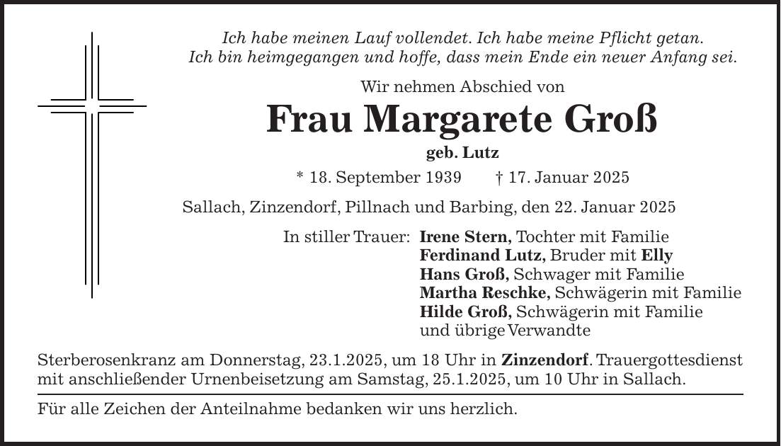 Ich habe meinen Lauf vollendet. Ich habe meine Pflicht getan. Ich bin heimgegangen und hoffe, dass mein Ende ein neuer Anfang sei. Wir nehmen Abschied von Frau Margarete Groß geb. Lutz * 18. September 1939 + 17. Januar 2025 Sallach, Zinzendorf, Pillnach und Barbing, den 22. Januar 2025 In stiller Trauer: Irene Stern, Tochter mit Familie Ferdinand Lutz, Bruder mit Elly Hans Groß, Schwager mit Familie Martha Reschke, Schwägerin mit Familie Hilde Groß, Schwägerin mit Familie und übrige Verwandte Sterberosenkranz am Donnerstag, 23.1.2025, um 18 Uhr in Zinzendorf. Trauergottesdienst mit anschließender Urnenbeisetzung am Samstag, 25.1.2025, um 10 Uhr in Sallach. Für alle Zeichen der Anteilnahme bedanken wir uns herzlich.