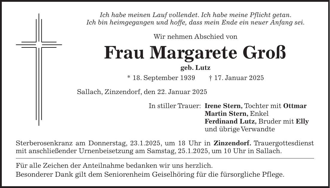 Ich habe meinen Lauf vollendet. Ich habe meine Pflicht getan. Ich bin heimgegangen und hoffe, dass mein Ende ein neuer Anfang sei. Wir nehmen Abschied von Frau Margarete Groß geb. Lutz * 18. September 1939 + 17. Januar 2025 Sallach, Zinzendorf, den 22. Januar 2025 In stiller Trauer: Irene Stern, Tochter mit Ottmar Martin Stern, Enkel Ferdinand Lutz, Bruder mit Elly und übrige Verwandte Sterberosenkranz am Donnerstag, 23.1.2025, um 18 Uhr in Zinzendorf. Trauergottesdienst mit anschließender Urnenbeisetzung am Samstag, 25.1.2025, um 10 Uhr in Sallach. Für alle Zeichen der Anteilnahme bedanken wir uns herzlich. Besonderer Dank gilt dem Seniorenheim Geiselhöring für die fürsorgliche Pflege.