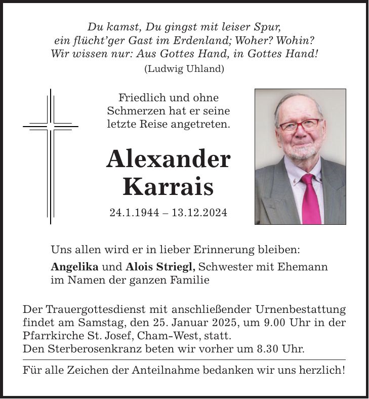 Du kamst, Du gingst mit leiser Spur, ein flücht'ger Gast im Erdenland; Woher? Wohin? Wir wissen nur: Aus Gottes Hand, in Gottes Hand! (Ludwig Uhland) Friedlich und ohne Schmerzen hat er seine letzte Reise angetreten. Alexander Karrais 24.1.***.12.2024 Uns allen wird er in lieber Erinnerung bleiben: Angelika und Alois Striegl, Schwester mit Ehemann im Namen der ganzen Familie Der Trauergottesdienst mit anschließender Urnenbestattung findet am Samstag, den 25. Januar 2025, um 9.00 Uhr in der Pfarrkirche St. Josef, Cham-West, statt. Den Sterberosenkranz beten wir vorher um 8.30 Uhr. Für alle Zeichen der Anteilnahme bedanken wir uns herzlich!