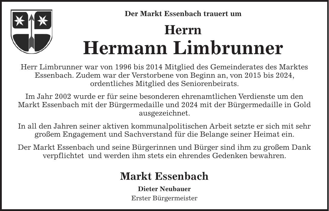 Der Markt Essenbach trauert um Herrn Hermann Limbrunner Herr Limbrunner war von 1996 bis 2014 Mitglied des Gemeinderates des Marktes Essenbach. Zudem war der Verstorbene von Beginn an, von 2015 bis 2024, ordentliches Mitglied des Seniorenbeirats. Im Jahr 2002 wurde er für seine besonderen ehrenamtlichen Verdienste um den Markt Essenbach mit der Bürgermedaille und 2024 mit der Bürgermedaille in Gold ausgezeichnet. In all den Jahren seiner aktiven kommunalpolitischen Arbeit setzte er sich mit sehr großem Engagement und Sachverstand für die Belange seiner Heimat ein. Der Markt Essenbach und seine Bürgerinnen und Bürger sind ihm zu großem Dank verpflichtet und werden ihm stets ein ehrendes Gedenken bewahren. Markt Essenbach Dieter Neubauer Erster Bürgermeister