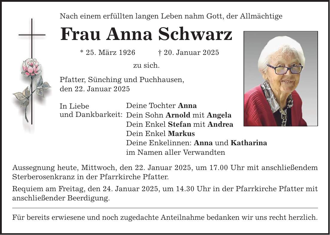 Nach einem erfüllten langen Leben nahm Gott, der Allmächtige Frau Anna Schwarz * 25. März 1926 _ 20. Januar 2025 zu sich. Pfatter, Sünching und Puchhausen, den 22. Januar 2025 In Liebe und Dankbarkeit: Deine Tochter Anna Dein Sohn Arnold mit Angela Dein Enkel Stefan mit Andrea Dein Enkel Markus Deine Enkelinnen: Anna und Katharina im Namen aller Verwandten Aussegnung heute, Mittwoch, den 22. Januar 2025, um 17.00 Uhr mit anschließendem Sterberosenkranz in der Pfarrkirche Pfatter. Requiem am Freitag, den 24. Januar 2025, um 14.30 Uhr in der Pfarrkirche Pfatter mit anschließender Beerdigung. Für bereits erwiesene und noch zugedachte Anteilnahme bedanken wir uns recht herzlich.