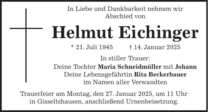  In Liebe und Dankbarkeit nehmen wir Abschied von Helmut Eichinger * 21. Juli 1945 + 14. Januar 2025 In stiller Trauer: Deine Tochter Maria Schneidmüller mit Johann Deine Lebensgefährtin Rita Beckerbauer im Namen aller Verwandten Trauerfeier am Montag, den 27. Januar 2025, um 11 Uhr in Gisseltshausen, anschließend Urnenbeisetzung.