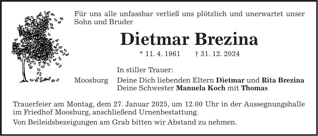 Für uns alle unfassbar verließ uns plötzlich und unerwartet unser Sohn und Bruder Dietmar Brezina * 11. 4. 1961 + 31. 12. 2024 In stiller Trauer: Moosburg Deine Dich liebenden Eltern Dietmar und Rita Brezina Deine Schwester Manuela Koch mit Thomas Trauerfeier am Montag, dem 27. Januar 2025, um 12.00 Uhr in der Aussegnungshalle im Friedhof Moosburg, anschließend Urnenbestattung. Von Beileidsbezeigungen am Grab bitten wir Abstand zu nehmen.